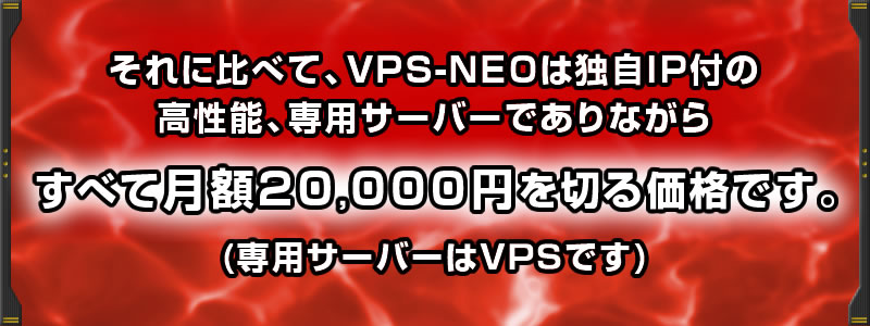 それに比べて、「VPS-NEO」は独自IP付きの高性能、専用サーバーでありながらすべて月額20,000円を切る価格です。(専用サーバーはVPSです)